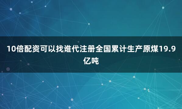 10倍配资可以找谁代注册全国累计生产原煤19.9亿吨