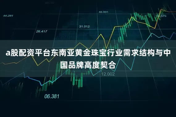 a股配资平台东南亚黄金珠宝行业需求结构与中国品牌高度契合