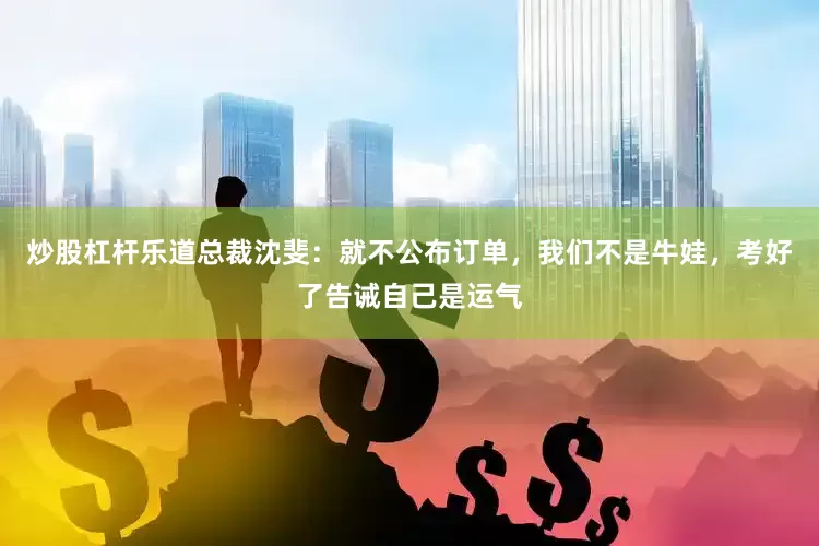 炒股杠杆乐道总裁沈斐：就不公布订单，我们不是牛娃，考好了告诫自己是运气