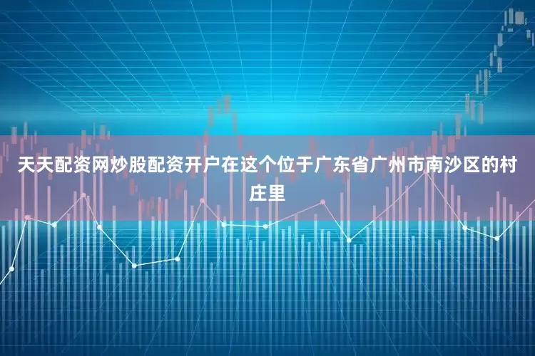 天天配资网炒股配资开户在这个位于广东省广州市南沙区的村庄里