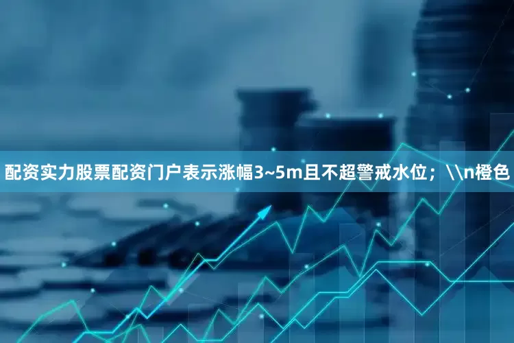 配资实力股票配资门户表示涨幅3~5m且不超警戒水位；\n橙色