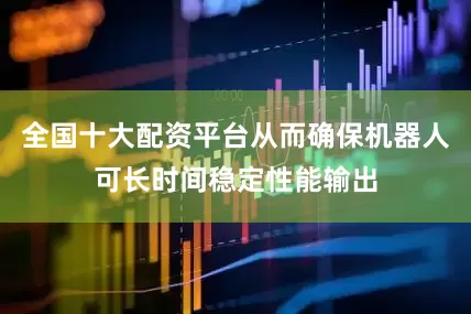 全国十大配资平台从而确保机器人可长时间稳定性能输出