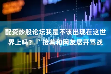 配资炒股论坛我是不该出现在这世界上吗？ ”接着和网友展开骂战