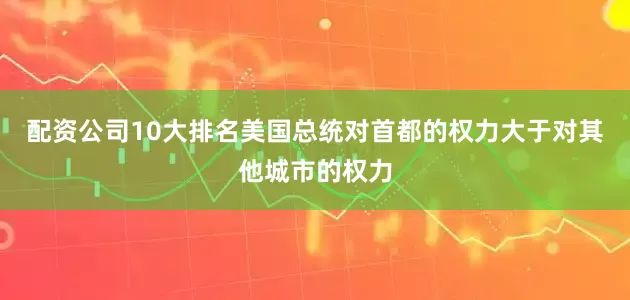 配资公司10大排名美国总统对首都的权力大于对其他城市的权力